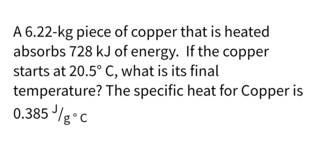 A 6.22-kg piece of copper that is heated
absorbs 728 kJ of energy. If the copper
starts at 20.5° C, what is its final
temperature?
0.385 //g °C
The specific heat for Copper is