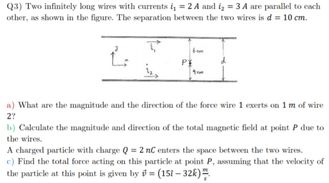 Q3) Two infinitely long wires with currents i = 2 A and iz = 3 A are parallel to each
other, as shown in the figure. The separation between the two wires is d = 10 cm.
6 com
d
a) What are the magnitude and the direction of the force wire 1 exerts on 1 m of wire
2?
b) Calculate the magnitude and direction of the total magnetic field at point P due to
the wires.
A charged particle with charge Q = 2 nC enters the space between the two wires.
c) Find the total force acting on this particle at point P, assuming that the velocity of
the particle at this point is given by v = (15î – 32k)™.
