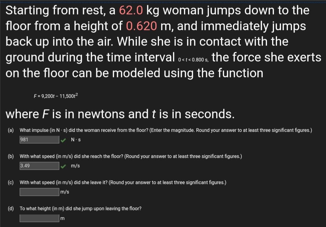 Starting from rest, a 62.0 kg woman jumps down to the
floor from a height of 0.620 m, and immediately jumps
back up into the air. While she is in contact with the
ground during the time interval 0ctc0800 s, the force she exerts
on the floor can be modeled using the function
F = 9,200t – 11,500t2
where F is in newtons and t is in seconds.
(a) What impulse (in N s) did the woman receive from the floor? (Enter the magnitude. Round your answer to at least three significant figures.)
981
N.s
(b) With what speed (in m/s) did she reach the floor? (Round your answer to at least three significant figures.)
3.49
m/s
(c) With what speed (in m/s) did she leave it? (Round your answer to at least three significant figures.)
m/s
(d) To what height (in m) did she jump upon leaving the floor?
