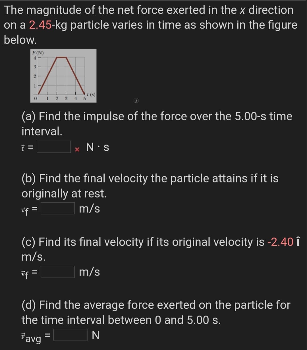 The magnitude of the net force exerted in the x direction
on a 2.45-kg particle varies in time as shown in the figure
below.
F (N)
4.
3.
1
t (s)
2
3
4
(a) Find the impulse of the force over the 5.00-s time
interval.
× N·s
(b) Find the final velocity the particle attains if it is
originally at rest.
if =
m/s
(c) Find its final velocity if its original velocity is -2.40 î
m/s.
if =
m/s
%3D
(d) Find the average force exerted on the particle for
the time interval between 0 and 5.00 s.
Favg=
