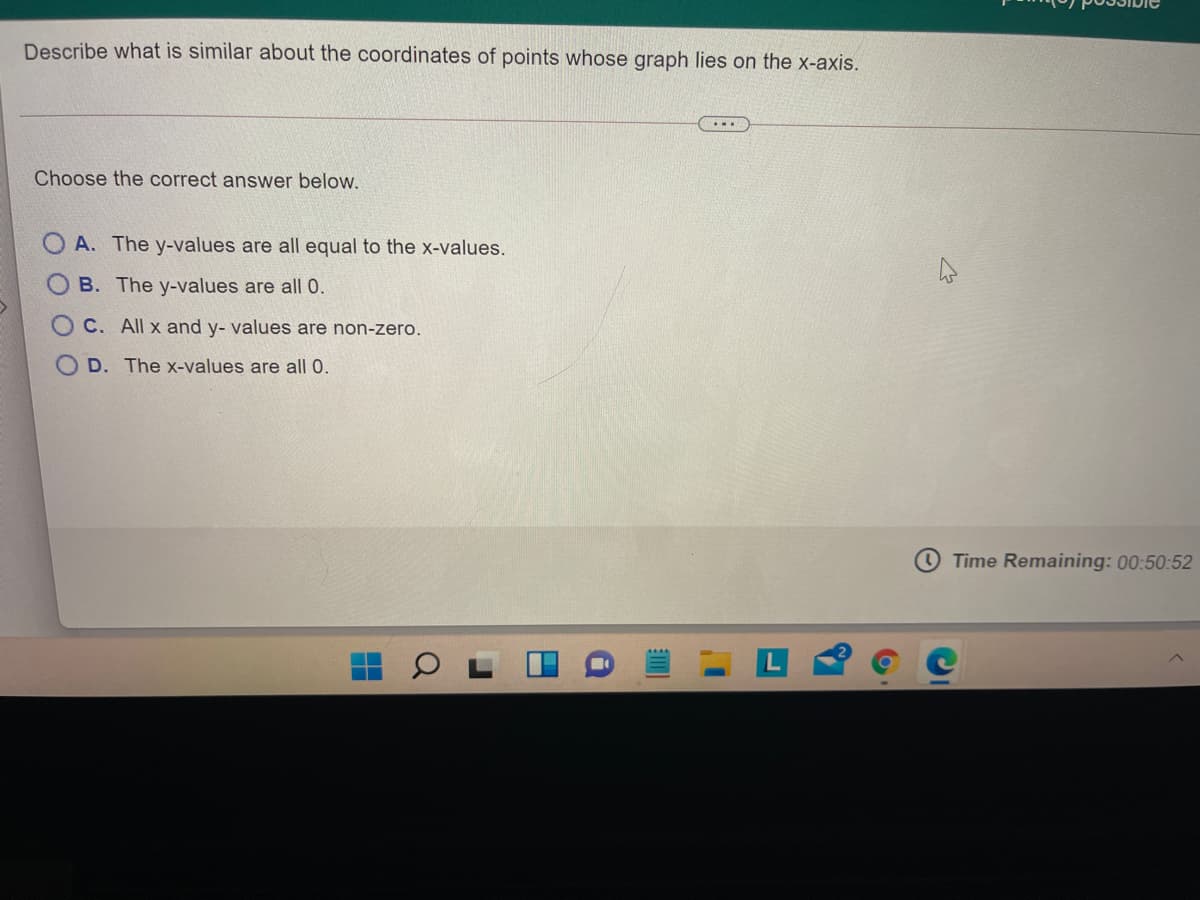 Describe what is similar about the coordinates of points whose graph lies on the x-axis.
...
Choose the correct answer below.
O A. The y-values are all equal to the x-values.
B. The y-values are all 0.
C. All x and y- values are non-zero.
D. The x-values are all 0.
Time Remaining: 00:50:52
