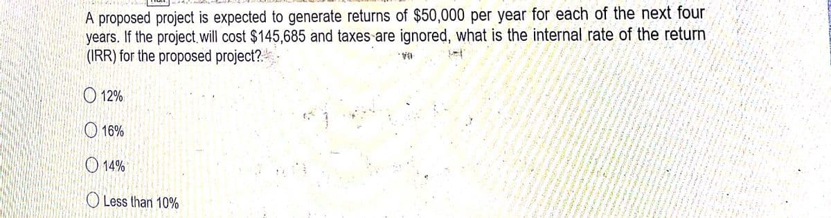 A proposed project is expected to generate returns of $50,000 per year for each of the next four
years. If the project will cost $145,685 and taxes are ignored, what is the internal rate of the return
(IRR) for the proposed project?.
O 12%
O 16%
O 14%
O Less than 10%
Hi in
