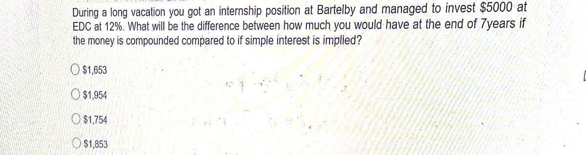 During a long vacation you got an internship position at Bartelby and managed to invest $5000 at
EDC at 12%. What will be the difference between how much you would have at the end of 7years if
the money is compounded compared to if simple interest is implied?
O $1,653
O $1,954
O $1,754
O$1,853
lelu w is
3 ん う
い
ン
