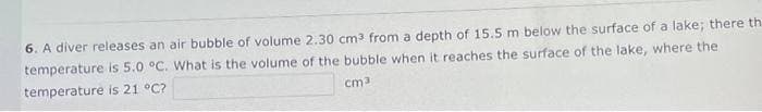 6. A diver releases an air bubble of volume 2.30 cm3 from a depth of 15.5 m below the surface of a lake; there th
temperature is 5.0 °C. What is the volume of the bubble when it reaches the surface of the lake, where the
temperature is 21 °C?
cm
