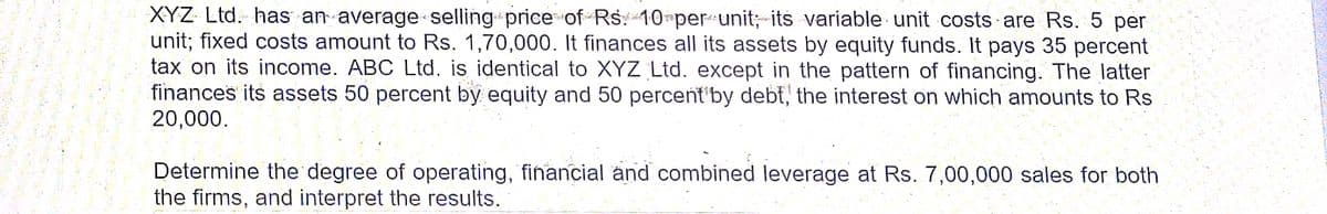 XYZ Ltd. has an average selling price of Rs 10 per unit; its variable unit costs are Rs. 5 per
unit; fixed costs amount to Rs. 1,70,000. It finances all its assets by equity funds. It pays 35 percent
tax on its income. ABC Ltd. is identical to XYZ Ltd. except in the pattern of financing. The latter
finances its assets 50 percent by equity and 50 percent'by debt, the interest on which amounts to Rs
20,000.
Determine the degree of operating, financial and combined leverage at Rs. 7,00,000 sales for both
the firms, and interpret the results.
