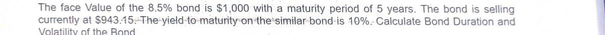 The face Value of the 8.5% bond is $1,000 with a maturity period of 5 years. The bond is selling
currently at $943:15: The yield-to maturity on the similar bond-is 10%. Calculate Bond Duration and
Volatility of the Bond
