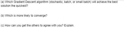 (a) Which Gradient Descent algorithm (stochastic, batch, or small batch) will achieve the best
solution the quickest?
(b) Which is more likely to converge?
(C) How can you get the others to agree with you? Explain.
