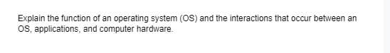 Explain the function of an operating system (OS) and the interactions that occur between an
Os, applications, and computer hardware.
