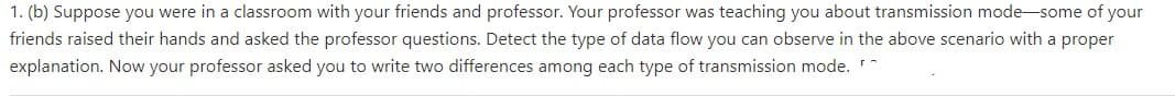 1. (b) Suppose you were in a classroom with your friends and professor. Your professor was teaching you about transmission mode-some of your
friends raised their hands and asked the professor questions. Detect the type of data flow you can observe in the above scenario with a proper
explanation. Now your professor asked you to write two differences among each type of transmission mode.
