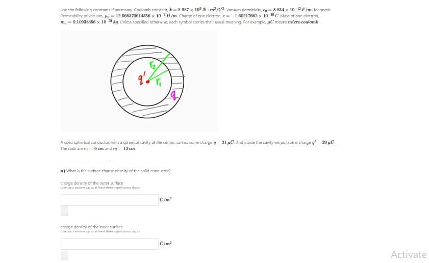 Use the following constants if necessary. Caulomb constant, k = 8.987 x 10° N - m2/C2 Vacuum permitivity, cg = 8.854 x 10-12F/m. Magnetic
Permeability of vacuum, Po = 12.566370614356 x 10H/m. Charge of one electron, e= -1.60217662 x 1o DC. Mass af one electron,
m. = 9.10938356 x 10-31 kg Uniess specified otherwise, each symbol carries their usual meaning. Far example, pC mears micro coulomb
A solid spherical conductor, with a spherical cavity at the center, carries some charge q= 31 uC. And inside the cavity we put some charge g' = 20 µC.
The radi are rı = 6 cm and rg = 13 cm
a) What is the surface charge density of the solid conductor?
charge density of the outer surface
Lie your anaer up to at leant three signicance dgt
C/m
charge density of the inner surface
Liive your anaer up to at leant thre signicance dgit
C/m?
Activate
