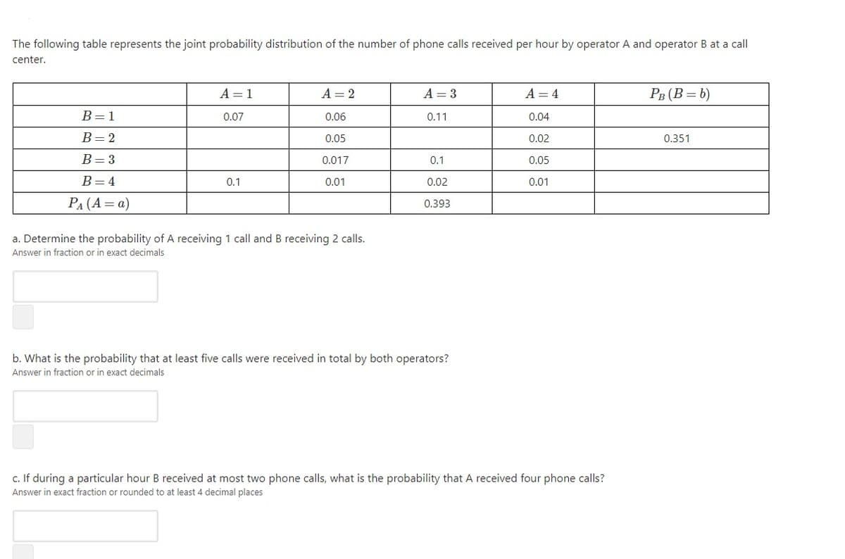 The following table represents the joint probability distribution of the number of phone calls received per hour by operator A and operator B at a call
center.
A = 1
A = 2
A = 3
A = 4
PB (B = b)
B=1
0.07
0.06
0.11
0.04
B=2
0.05
0.02
0.351
B=3
0.017
0.1
0.05
В -4
0.1
0.01
0.02
0.01
PA (A= a)
0.393
a. Determine the probability of A receiving 1 call and B receiving 2 calls.
Answer in fraction or in exact decimals
b. What is the probability that at least five calls were received in total by both operators?
Answer in fraction or in exact decimals
c. If during a particular hour B received at most two phone calls, what is the probability that A received four phone calls?
Answer in exact fraction or rounded to at least 4 decimal places
