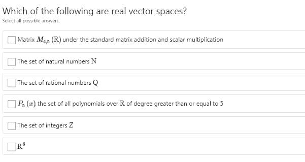 Which of the following are real vector spaces?
Select all possible answers.
Matrix M45 (R) under the standard matrix addition and scalar multiplication
The set of natural numbers N
The set of rational numbers Q
P, (2) the set of all polynomials over R of degree greater than or equal to 5
The set of integers Z
