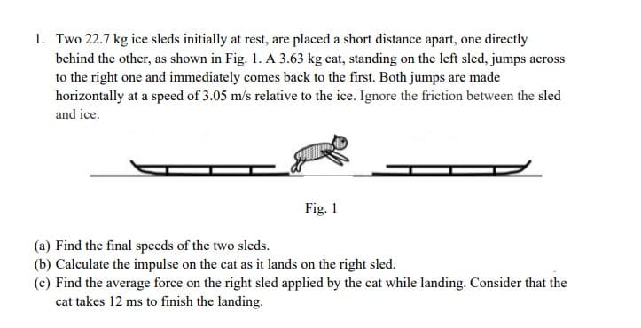 1. Two 22.7 kg ice sleds initially at rest, are placed a short distance apart, one directly
behind the other, as shown in Fig. 1. A 3.63 kg cat, standing on the left sled, jumps across
to the right one and immediately comes back to the first. Both jumps are made
horizontally at a speed of 3.05 m/s relative to the ice. Ignore the friction between the sled
and ice.
Fig. 1
(a) Find the final speeds of the two sleds.
(b) Calculate the impulse on the cat as it lands on the right sled.
(c) Find the average force on the right sled applied by the cat while landing. Consider that the
cat takes 12 ms to finish the landing.
