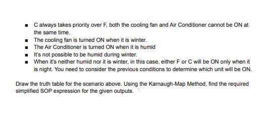 C always takes priority over F, both the cooling fan and Air Conditioner cannot be ON at
the same time.
• The cooling fan is turned ON when it is winter.
The Air Conditioner is turned ON when it is humid
It's not possible to be humid during winter.
When it's neither humid nor it is winter, in this case, either F or C ill be ON only when it
is night. You need to consider the previous conditions to determine which unit will be ON.
Draw the truth table for the scenario above. Using the Karnaugh-Map Method, find the required
simplified SOP expression for the given outputs.
