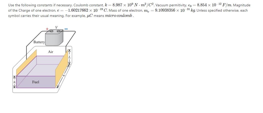 Use the following constants if necessary. Coulomb constant, k = 8.987 x 10° N - m2 /C2. Vacuum permitivity, €o = 8.854 x 10 12 F/m. Magnitude
of the Charge of one electron, e = -1.60217662 x 10 19 C. Mass of one electron, me
symbol carries their usual meaning. For example, µC means micro coulomb.
9.10938356 x 10 31 kg. Unless specified otherwise, each
Battery
Air
Fuel
