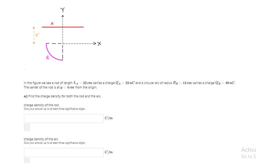 -->>
R
In the figure we see a rod of length LA = 22 cm carries a charge QA = 22 nC and a circular arc of radius RB = 13 cm caries a charge QB = 49 nC.
The center of the rod is at y = 4 cm from the origin.
a) Find the charge density for both the rod and the arc.
charge density of the rod
Give your answer up to at least three significance digits.
C/m
charge density of the arc
Give your answer up to at least three significance digits.
Activa
C/m
Go to S
