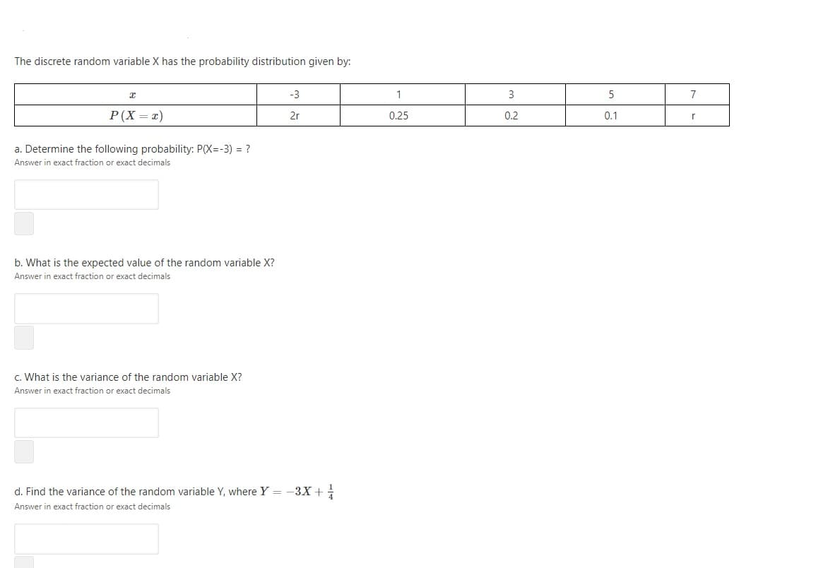 The discrete random variable X has the probability distribution given by:
-3
1
3
5
7
Р (X — т)
2r
0.25
0.1
0.2
a. Determine the following probability: P(X=-3) = ?
Answer in exact fraction or exact decimals
b. What is the expected value of the random variable X?
Answer in exact fraction or exact decimals
c. What is the variance of the random variable X?
Answer in exact fraction or exact decimals
d. Find the variance of the random variable Y, where Y = -3X +
Answer in exact fraction or exact decimals
