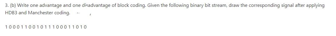 3. (b) Write one advantage and one disadvantage of block coding. Given the following binary bit stream, draw the corresponding signal after applying
HDB3 and Manchester coding.
10001100 10111000 11010
