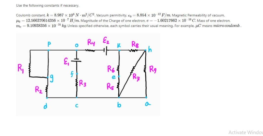 Use the following constants if necessary.
Coulomb constant, k = 8.987 x 10° N - m2 /C2. Vacuum permitivity, €o = 8.854 x 10 12 F/m. Magnetic Permeability of vacuum,
Ho = 12.566370614356 x 10-7 H/m. Magnitude of the Charge of one electron, e =-1.60217662 x 10-19 C. Mass of one electron,
9.10938356 x 10 31 kg. Unless specified otherwise, each symbol carries their usual meaning. For example, uC means micro coulomb.
me
Ry Ez
Rg
R9
Rz
R,
R6
e
R3
Rs
R2
a
C
Activate Windov
