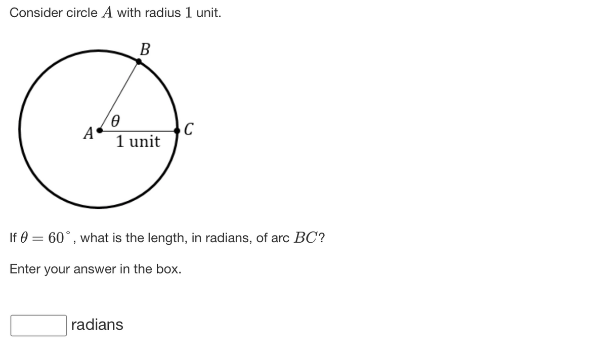 Consider circle A with radius 1 unit.
В
A
1 unit
If 0 = 60°, what is the length, in radians, of arc BC?
Enter your answer in the box.
radians
