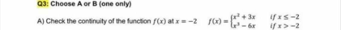 Q3: Choose A or B (one only)
x² +3x
A) Check the continuity of the function f(x) at x = -2 f(x) ={
16) = *
if xs-2
if x>-2
%3D
-6x
