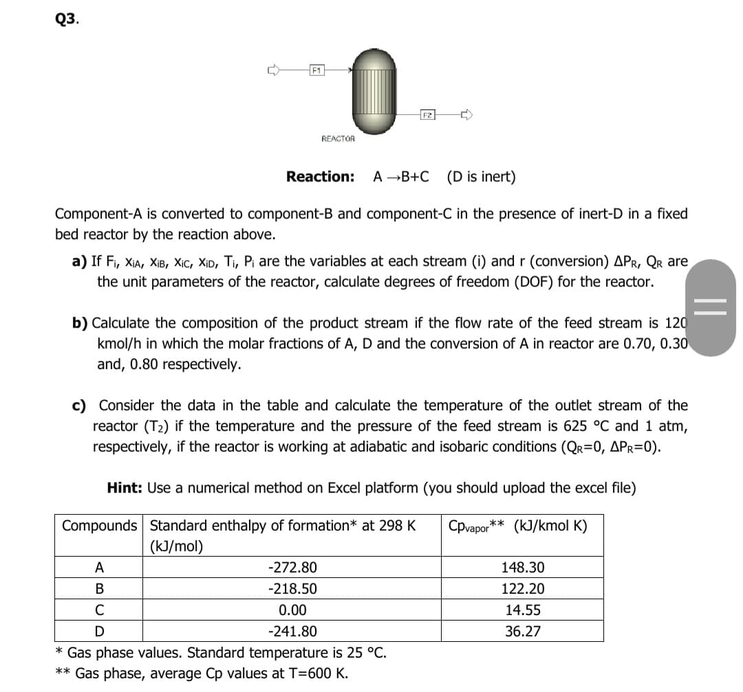 Q3.
0
F1
F2
REACTOR
Reaction:
A B+C
(D is inert)
Component-A is converted to component-B and component-C in the presence of inert-D in a fixed
bed reactor by the reaction above.
a) If Fi, XIA, XIB, Xịc, XịD, Ti, Pi are the variables at each stream (i) and r (conversion) APR, Qr are
the unit parameters of the reactor, calculate degrees of freedom (DOF) for the reactor.
b) Calculate the composition of the product stream if the flow rate of the feed stream is 120
kmol/h in which the molar fractions of A, D and the conversion of A in reactor are 0.70, 0.30
and, 0.80 respectively.
c) Consider the data in the table and calculate the temperature of the outlet stream of the
reactor (T2) if the temperature and the pressure of the feed stream is 625 °C and 1 atm,
respectively, if the reactor is working at adiabatic and isobaric conditions (QR=0, APR=0).
Hint: Use a numerical method on Excel platform (you should upload the excel file)
Compounds Standard enthalpy of formation* at 298 K
Cpvapor** (kJ/kmol K)
(kJ/mol)
A
-272.80
148.30
В
-218.50
122.20
C
0.00
14.55
-241.80
36.27
* Gas phase values. Standard temperature is 25 °C.
** Gas phase, average Cp values at T=600 K.
||
