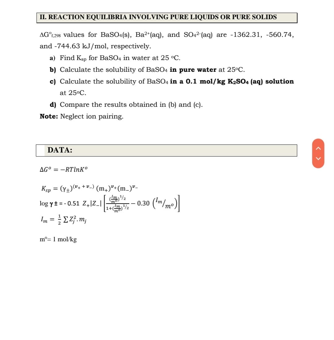 II. REACTION EQUILIBRIA INVOLVING PURE LIQUIDS OR PURE SOLIDS
AG°;,298 values for BaSO4(s), Ba²*(aq), and SO22-(aq) are -1362.31, -560.74,
and -744.63 kJ/mol, respectively.
a) Find Ksp for BaSO4 in water at 25 °C.
b) Calculate the solubility of BaSO4 in pure water at 25°C.
c) Calculate the solubility of BaSO4 in a 0.1 mol/kg K2SO4 (aq) solution
at 25°C.
d) Compare the results obtained in (b) and (c).
Note: Neglect ion pairing.
DATA:
AG° = –RTlnKº
Ksp = (Y+)"+
+v_)
(m,)"+(m_)"-
log yt = - 0.51 z,]Z_|
0.30 ('m/mo)
[1+m2
mo)
Im = E 2}. m;
m°= 1 mol/kg
< >
