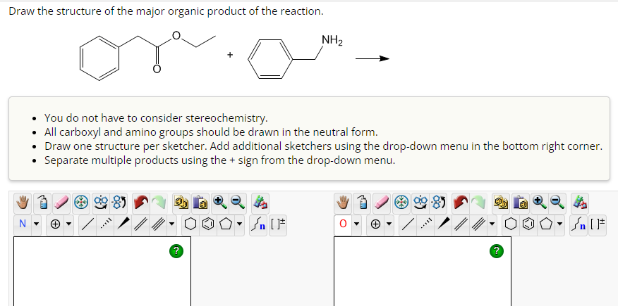 Draw the structure of the major organic product of the reaction.
You do not have to consider stereochemistry.
All carboxyl and amino groups should be drawn in the neutral form.
• Draw one structure per sketcher. Add additional sketchers using the drop-down menu in the bottom right corner.
Separate multiple products using the + sign from the drop-down menu.
MA
NⓇ
NH₂
MILL
Sn [F
▶
Ⓒ
۵۰ []
√n