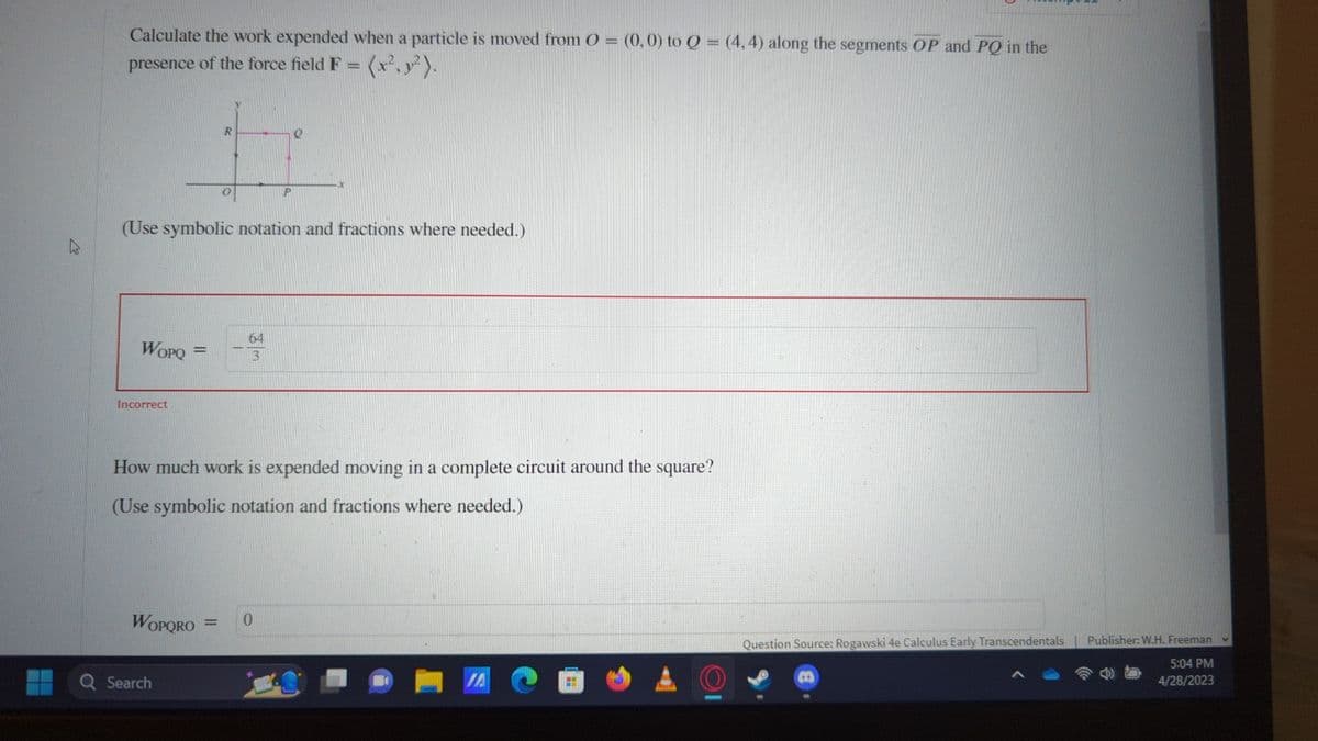 R
Calculate the work expended when a particle is moved from O = (0,0) to Q = (4,4) along the segments OP and PQ in the
presence of the force field F = (x²,²).
R
#
(Use symbolic notation and fractions where needed.)
WOPQ
Incorrect
=
How much work is expended moving in a complete circuit around the square?
(Use symbolic notation and fractions where needed.)
WOPORO
Q Search
64
13
0
B
JAC
A
KAT
Question Source: Rogawski 4e Calculus Early Transcendentals | Publisher: W.H. Freeman
5:04 PM
4/28/2023