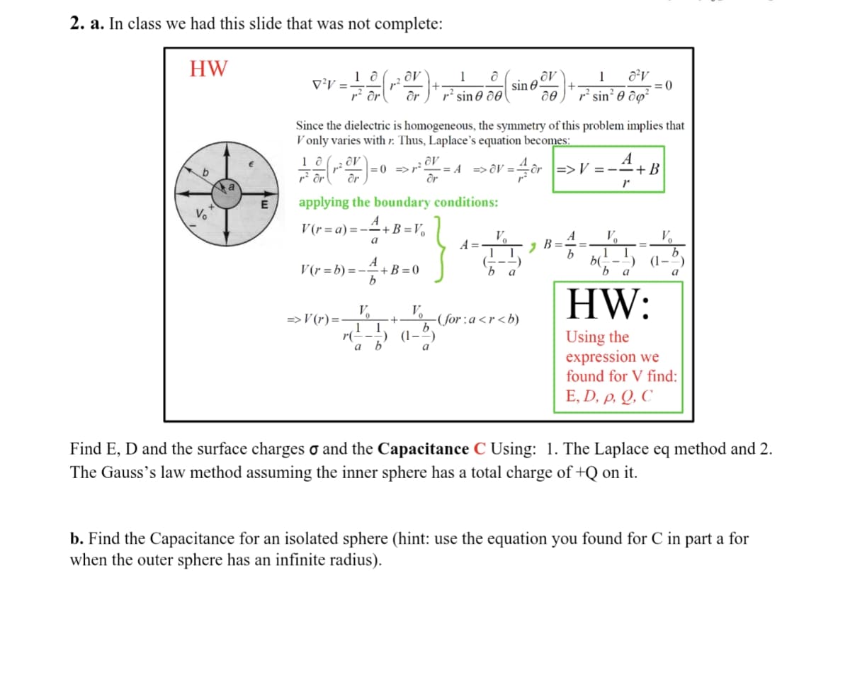 2. a. In class we had this slide that was not complete:
HW
b
V
E
V²V =
10
r² or
10
av
dr
Since the dielectric is homogeneous, the symmetry of this problem implies that
V only varies with r: Thus, Laplace's equation becomes:
av
1 d
sin 8.
r² sine de ᎧᎾ .
=> V(r) =
A
1² OV) =
= 0 =>7² -= A => OV =
= 4/ôr =>V=-=+B
or
>p²OV.
2
dr
applying the boundary conditions:
V(r= a)=--
=A+B=V₁
a
V(r=b)=+B=0
=4+
Vo
(5)
550
b
(1.
a
b
a
A =
Vo
b
a
-(for:a<r<b)
1 8²v
=0
r² sin² 0 dp²
7 B
A
b
V₂
r
1
b(--
b
a
V₂
(1.
b
HW:
Using the
expression we
found for V find:
E, D, P, Q, C
Find E, D and the surface charges o and the Capacitance C Using: 1. The Laplace eq method and 2.
The Gauss's law method assuming the inner sphere has a total charge of +Q on it.
b. Find the Capacitance for an isolated sphere (hint: use the equation you found for C in part a for
when the outer sphere has an infinite radius).