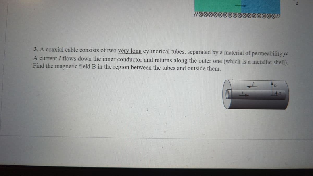 10000000000❀❀❀❀❀01
3. A coaxial cable consists of two very long cylindrical tubes, separated by a material of permeability u
A current I flows down the inner conductor and returns along the outer one (which is a metallic shell).
Find the magnetic field B in the region between the tubes and outside them.
b
a
N