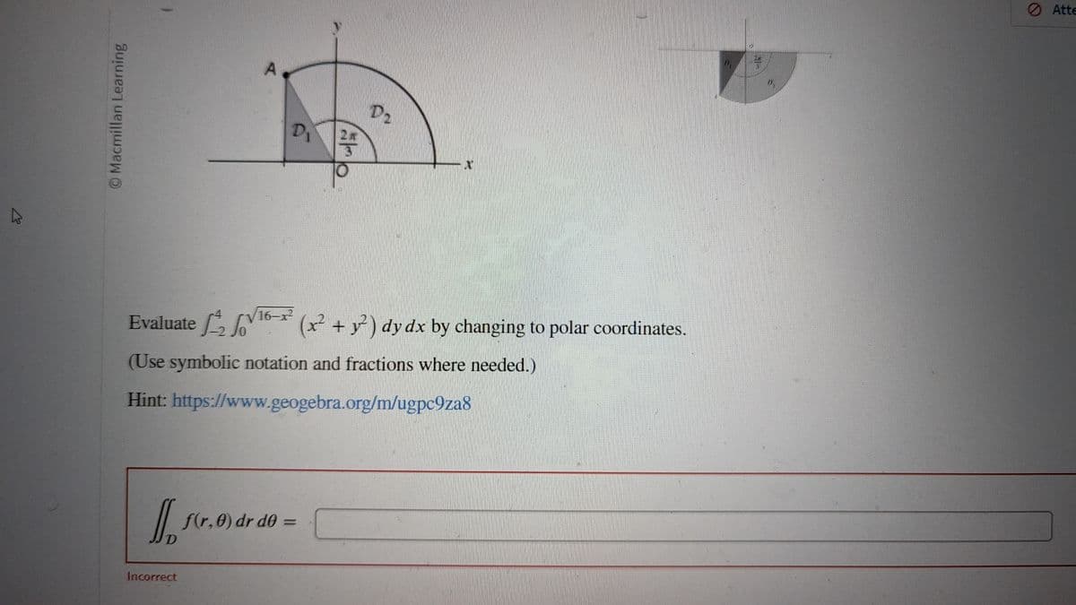 Macmillan Learning
D
D₁
Incorrect
5
Evaluate √16-x²(x² + y²) dy dx by changing to polar coordinates.
(Use symbolic notation and fractions where needed.)
Hint: https://www.geogebra.org/m/ugpc9za8
f(r.0) dr d0 =
D₂
N
Atte