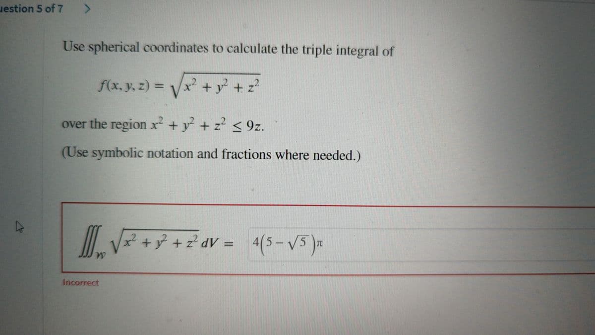 uestion 5 of 7
>
Use spherical coordinates to calculate the triple integral of
f(x, y, z) = √√√x² + y² + z²
over the region x² + y² + z² <9z.
(Use symbolic notation and fractions where needed.)
[
W
Incorrect
x² z²dV
+ y² + 2² dv = 4(5-√√5)