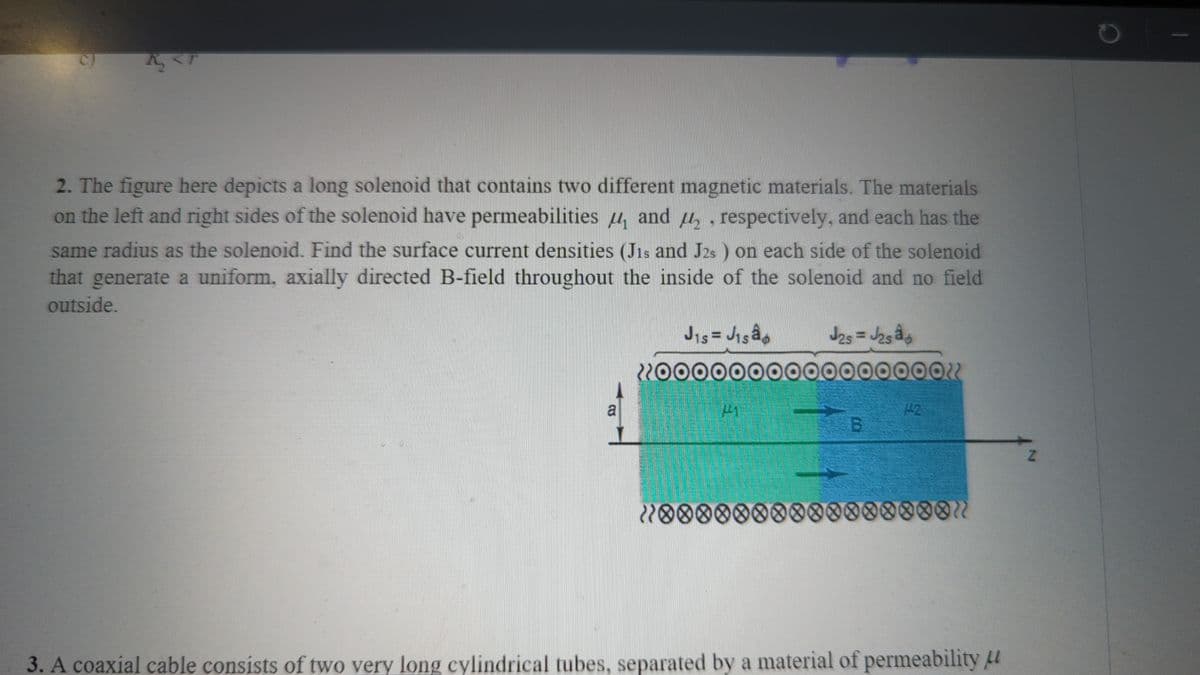 4
2. The figure here depicts a long solenoid that contains two different magnetic materials. The materials
on the left and right sides of the solenoid have permeabilities and ₂, respectively, and each has the
same radius as the solenoid. Find the surface current densities (Jis and J2s) on each side of the solenoid
that generate a uniform, axially directed B-field throughout the inside of the solenoid and no field
outside.
a
J₁s = J₁são
J2s = J2sa
221
20000000000000000"
ܐܐܘܘ
B
65 42
{********00000000"
3. A coaxial cable consists of two very long cylindrical tubes, separated by a material of permeability
2