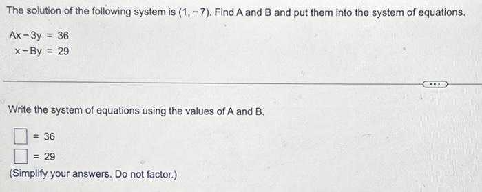 The solution of the following system is (1, -7). Find A and B and put them into the system of equations.
Ax-3y = 36
x-By = 29.
Write the system of equations using the values of A and B.
= 36
29
(Simplify your answers. Do not factor.)
***