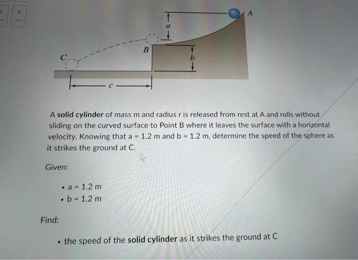 5
Given:
A solid cylinder of mass m and radius r is released from rest at A and rolls without
sliding on the curved surface to Point B where it leaves the surface with a horizontal
velocity. Knowing that a = 1.2 m and b = 1.2 m, determine the speed of the sphere as
it strikes the ground at C.
4
Find:
B
• a = 1.2 m
.b = 1.2 m
A
• the speed of the solid cylinder as it strikes the ground at C