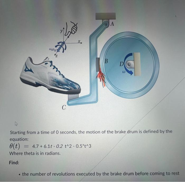 +Wk)
Zod
Joom
C
X,
B
A
D
W
Starting from a time of 0 seconds, the motion of the brake drum is defined by the
equation:
0(t) = 4.7+ 6.1t -0.2 t^2-0.5't^3
Where theta is in radians.
Find:
• the number of revolutions executed by the brake drum before coming to rest