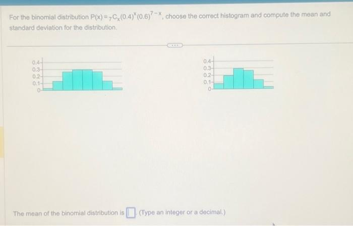 For the binomial distribution P(x)=C(0.4)*(0.6), choose the correct histogram and compute the mean and
standard deviation for the distribution.
0.4-
03-
0.2-
0.1-
0-
The mean of the binomial distribution is
0.4
0.3-
0.2-
0.1-
0-
(Type an integer or a decimal.)