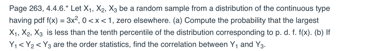 Page 263, 4.4.6.* Let X₁, X2, X3 be a random sample from a distribution of the continuous type
having pdf f(x) = 3x², 0 < x < 1, zero elsewhere. (a) Compute the probability that the largest
X₁, X2, X3 is less than the tenth percentile of the distribution corresponding to p. d. f. f(x). (b) If
Y₁ < Y₂ < Y3 are the order statistics, find the correlation between Y₁ and Y3.