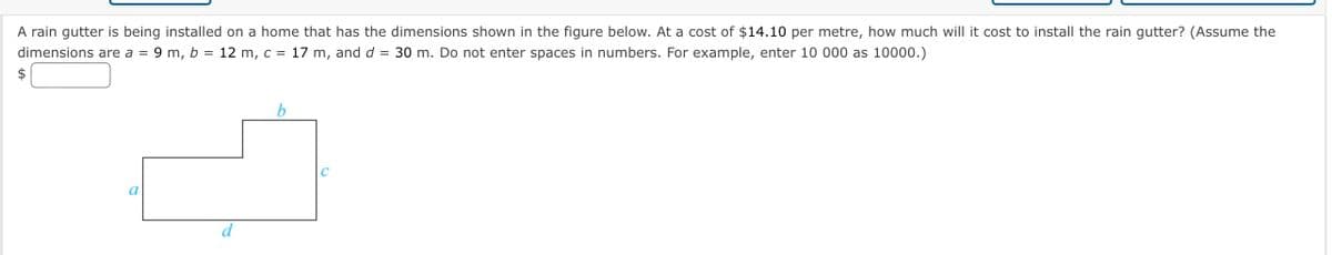 A rain gutter is being installed on a home that has the dimensions shown in the figure below. At a cost of $14.10 per metre, how much will it cost to install the rain gutter? (Assume the
dimensions are a = 9 m, b = 12 m, c = 17 m, and d =
30 m. Do not enter spaces in numbers. For example, enter 10 000 as 10000.)
%3D
$
d
