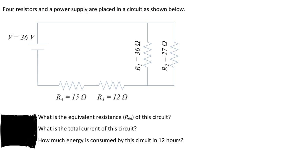 Four resistors and a power supply are placed in a circuit as shown below.
V = 36 V
R4 = 15 Q
R3 = 12 Q
What is the equivalent resistance (Reg) of this circuit?
What is the total current of this circuit?
How much energy is consumed by this circuit in 12 hours?
R, = 36 Q
R, = 27 Q
