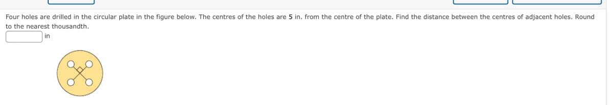 Four holes are drilled in the circular plate in the figure below. The centres of the holes are 5 in. from the centre of the plate. Find the distance between the centres of adjacent holes. Round
to the nearest thousandth.
in
