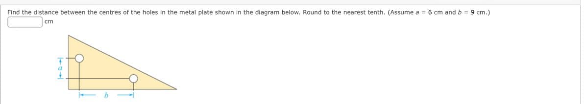 Find the distance between the centres of the holes in the metal plate shown in the diagram below. Round to the nearest tenth. (Assume a =
6 cm and b = 9 cm.)
cm
a
