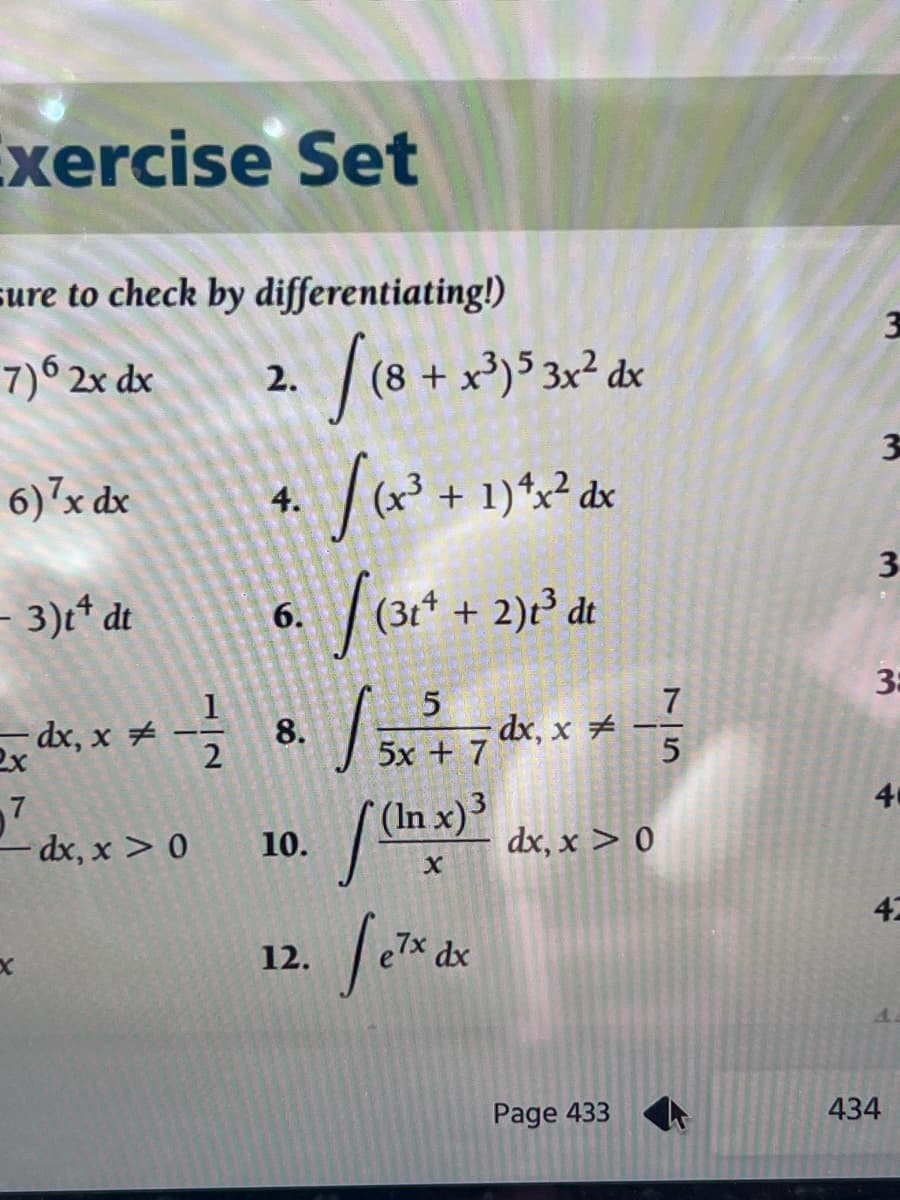 Exercise Set
sure to check by differentiating!)
7)6 2x dx
6)7x dx
2.
-dx, x > 0
4.
- 3)t¹ dt
6. (31+ + 2)1³ de
5
7
-dx,
2x
=dx.x = -1/² 8. / ² x ² + 7 x x *-}
dx,
2
5x+7
5
10.
[(8 + x³)5 3x² dx
[(x² + 1)^2² ax
12.
[Ch
X
(In x) ³
7x dx
dx, x > 0
Page 433
3
3
3
3:
4
42
434
A