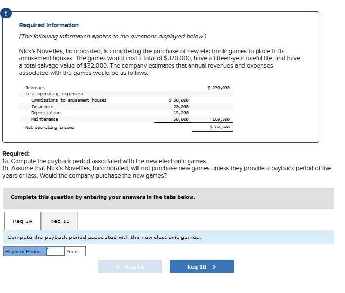 !
Required Information
[The following information applies to the questions displayed below.]
Nick's Novelties, Incorporated, is considering the purchase of new electronic games to place in its
amusement houses. The games would cost a total of $320,000, have a fifteen-year useful life, and have
a total salvage value of $32,000. The company estimates that annual revenues and expenses
associated with the games would be as follows:
Revenues
Less operating expenses:
Commissions to amusement houses
Insurance
Depreciation
Maintenance
Net operating income
Complete this question by entering your answers in the tabs below.
Req 1A
Required:
1a. Compute the payback period associated with the new electronic games.
1b. Assume that Nick's Novelties, Incorporated, will not purchase new games unless they provide a payback period of five
years or less. Would the company purchase the new games?
Req 1B
$ 80,000
28,888
19,200
50,000
Compute the payback period associated with the new electronic games.
Payback Period
Years
< Req 1A
$ 230,000
169,200
$ 60,800
Req 1B >