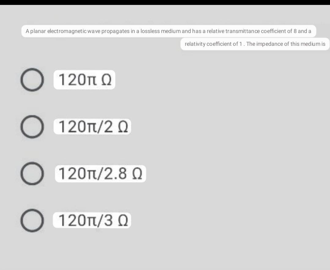 A planar electromagnetic wave propagates in a lossless medium and has a relative transmittance coefficient of 8 and a
relativity coefficient of 1. The impedance of this medium is
120π Ω
120Tt/2 0
120T/2.8 0
120Tt/3 Q
