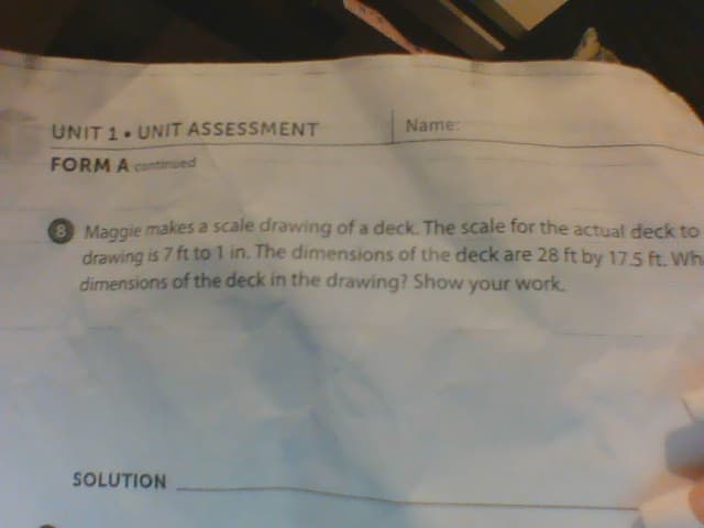 UNIT 1. UNIT ASSESSMENT
FORM A continued
Name:
Maggie makes a scale drawing of a deck. The scale for the actual deck to
drawing is 7 ft to 1 in. The dimensions of the deck are 28 ft by 17.5 ft. Wh
dimensions of the deck in the drawing? Show your work.
SOLUTION