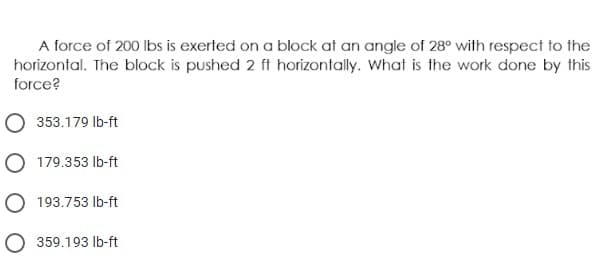 A force of 200 lbs is exerted on a block at an angle of 28° with respect to the
horizontal. The block is pushed 2 ft horizontally. What is the work done by this
force?
O 353.179 lb-ft
O 179.353 lb-ft
O 193.753 Ib-ft
O 359.193 lb-ft
