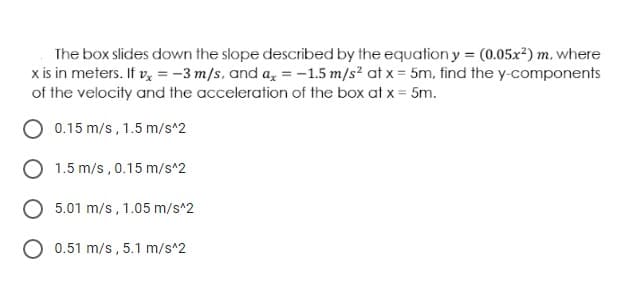 The box slides down the slope described by the equation y = (0.05x²) m, where
x is in meters. If v, = -3 m/s, and a, = -1.5 m/s? at x = 5m, find the y-components
of the velocity and the acceleration of the box at x = 5m.
0.15 m/s , 1.5 m/s^2
1.5 m/s , 0.15 m/s^2
5.01 m/s, 1.05 m/s*2
0.51 m/s, 5.1 m/s^2
