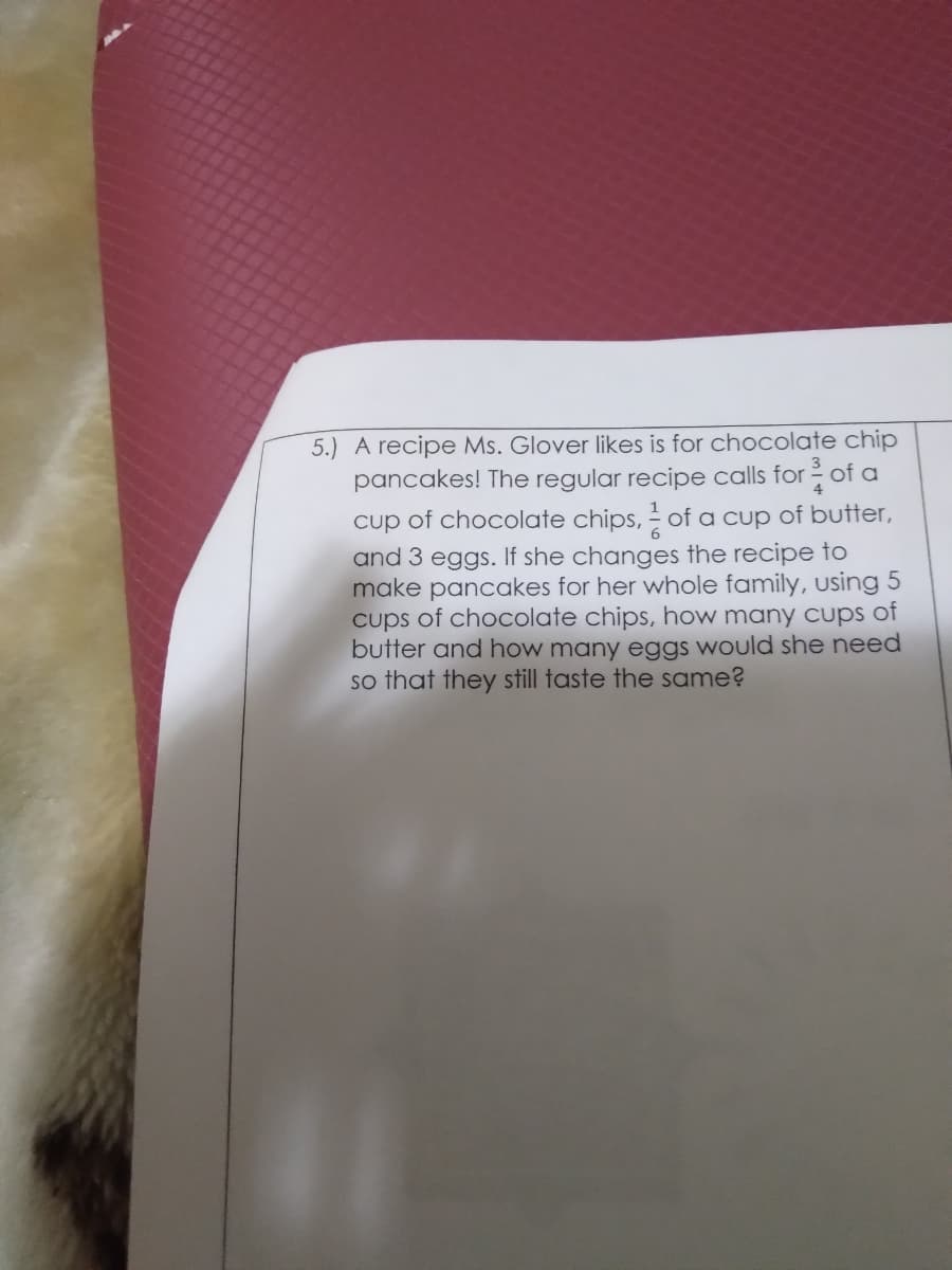 5.) A recipe Ms. Glover likes is for chocolate chip
pancakes! The regular recipe calls for of a
cup of chocolate chips, of a cup of butter,
and 3 eggs. If she changes the recipe to
make pancakes for her whole family, using 5
cups of chocolate chips, how many cups of
butter and how many eggs would she need
so that they still taste the same?

